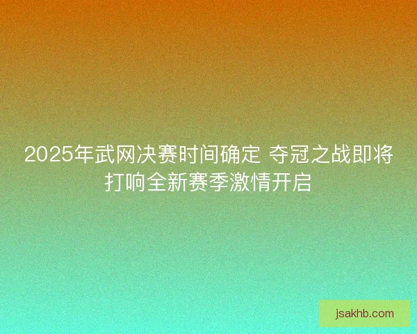 2025年武网决赛时间确定 夺冠之战即将打响全新赛季激情开启