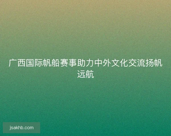 广西国际帆船赛事助力中外文化交流扬帆远航