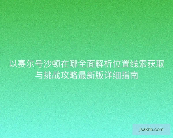 以赛尔号沙顿在哪全面解析位置线索获取与挑战攻略最新版详细指南
