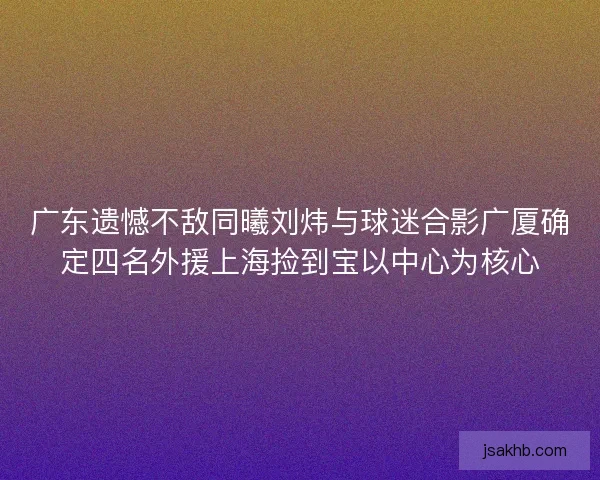 广东遗憾不敌同曦刘炜与球迷合影广厦确定四名外援上海捡到宝以中心为核心