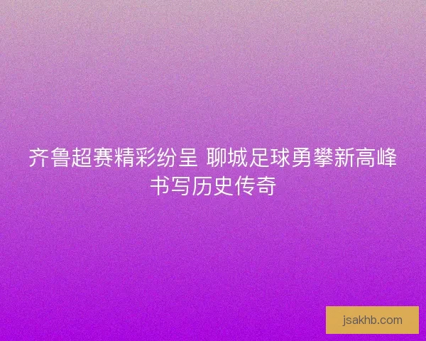 齐鲁超赛精彩纷呈 聊城足球勇攀新高峰书写历史传奇