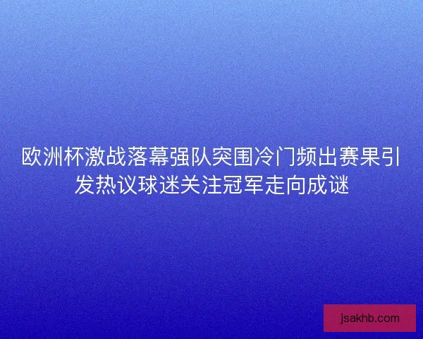 欧洲杯激战落幕强队突围冷门频出赛果引发热议球迷关注冠军走向成谜