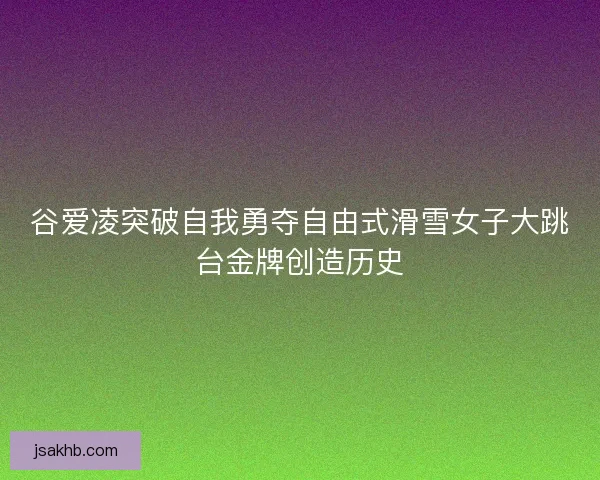 谷爱凌突破自我勇夺自由式滑雪女子大跳台金牌创造历史