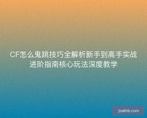CF怎么鬼跳技巧全解析新手到高手实战进阶指南核心玩法深度教学