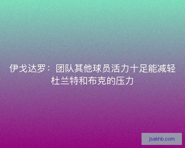 伊戈达罗：团队其他球员活力十足能减轻杜兰特和布克的压力