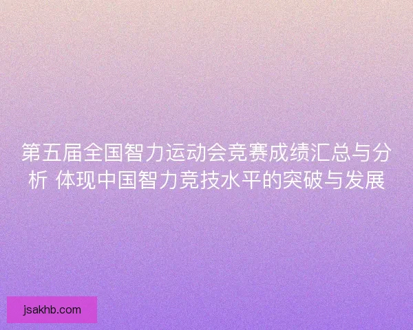 第五届全国智力运动会竞赛成绩汇总与分析 体现中国智力竞技水平的突破与发展