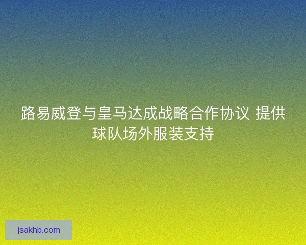 路易威登与皇马达成战略合作协议 提供球队场外服装支持