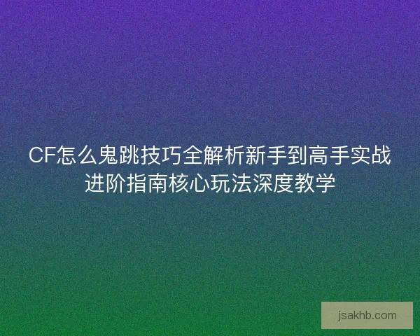 CF怎么鬼跳技巧全解析新手到高手实战进阶指南核心玩法深度教学