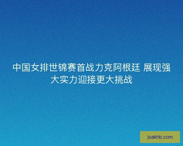 中国女排世锦赛首战力克阿根廷 展现强大实力迎接更大挑战