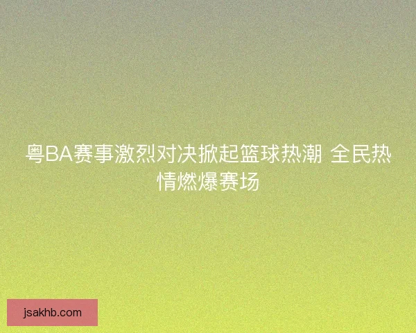 粤BA赛事激烈对决掀起篮球热潮 全民热情燃爆赛场