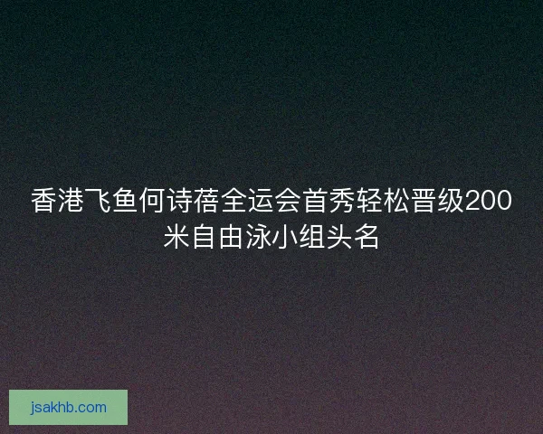 香港飞鱼何诗蓓全运会首秀轻松晋级200米自由泳小组头名