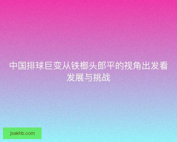 中国排球巨变从铁榔头郎平的视角出发看发展与挑战