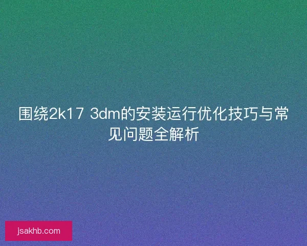 围绕2k17 3dm的安装运行优化技巧与常见问题全解析