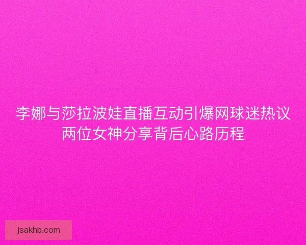 李娜与莎拉波娃直播互动引爆网球迷热议两位女神分享背后心路历程